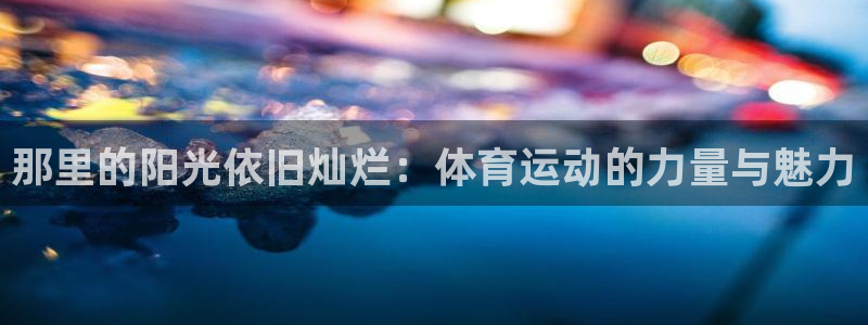 oety欧亿体育官网下载招商电话地址:那里的阳光依旧灿烂:体